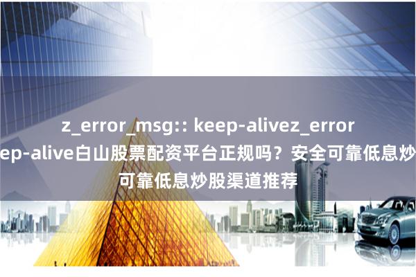 z_error_msg:: keep-alivez_error_msg:: keep-alive白山股票配资平台正规吗？安全可靠低息炒股渠道推荐